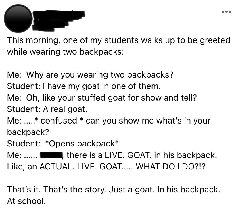 Teacher asks student why they&#x27;re wearing two backpacks; student says they have a goat in one; when teacher says &quot;A stuffed goat for show and tell?&quot; student says a real goat; teacher asks to see, the student opens the backpack, and there&#x27;s a live goat