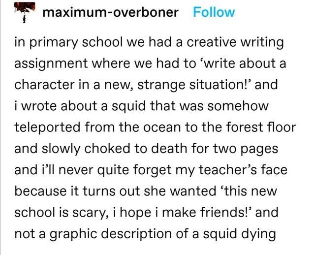 Student had a writing assignment to &quot;write about a character in a new, strange situation,&quot; and they wrote about a squid teleported to the forest and slowly choking to death, but shocked teacher just wanted an essay about a new school being scary