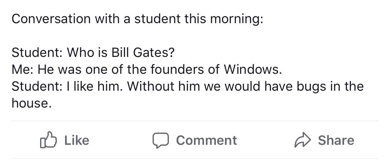 Student asks &quot;Who is Bill Gates?&quot; Teacher says &quot;He was one of the founders of Windows,&quot; and student says &quot;I like him; without him we would have bugs in the house&quot;