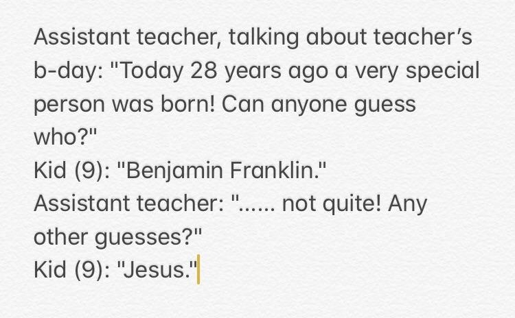 Assistant teacher talking about a teacher&#x27;s birthday: &quot;Today 28 years ago a very special person was born! Can anyone guess who?&quot; Kid, 9: &quot;Benjamin Franklin&quot;; teacher: &quot;Not quite! Any other guesses?&quot; Kid: &quot;Jesus&quot;