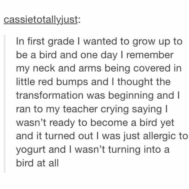 Person says in first grade they wanted to grow up to be a bird, and one day their neck and arms were covered in red bumps,  so they cried to their teacher that they weren&#x27;t ready to become a bird, but it turned out they were just allergic to yogurt