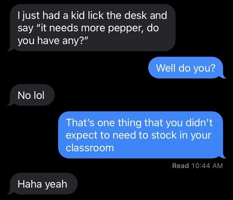 Teacher tells someone they had a kid lick the desk and say &quot;It needs more pepper, do you have any?&quot; The person says &quot;Well, do you?&quot; When they say no, the person says &quot;That&#x27;s one thing that you didn&#x27;t expect to need to stock in your classroom&quot;