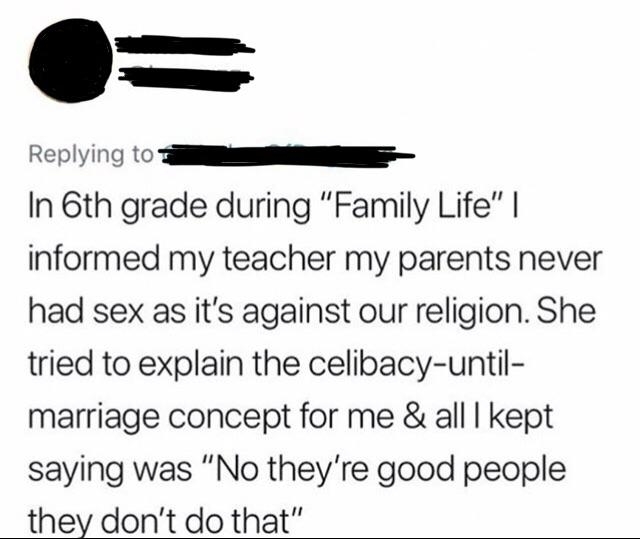 Sixth-grader told their teacher their parents never had sex because it&#x27;s against their religion, and teacher tried to explain the &quot;celibacy UNTIL marriage&quot; concept, and student kept saying &quot;No, they&#x27;re good people, they don&#x27;t do that&quot;