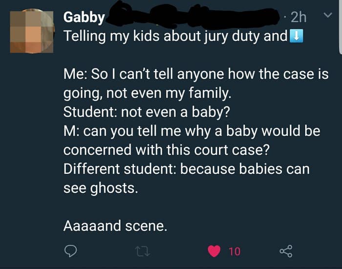 Teacher to students: &quot;So I can&#x27;t tell anyone how the case is going, not even my family&quot;; student: &quot;Not even a baby?&quot; Teacher: &quot;Can you tell me why a baby would be concerned with this court case?&quot; Student: Because babies can see ghosts&quot;