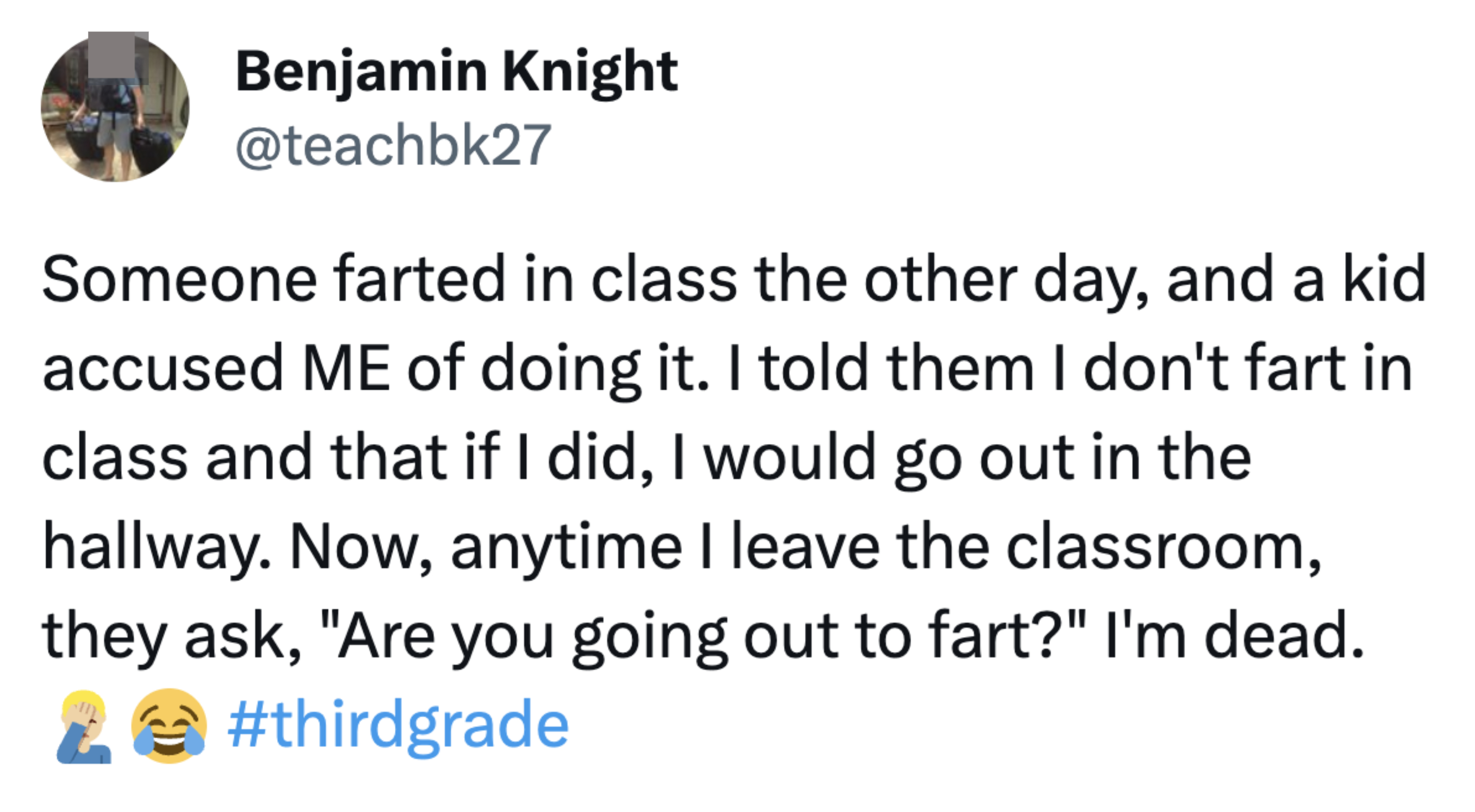 Someone farted in the class and accused another student of doing it; he told them he doesn&#x27;t fart in class, and if he did, he&#x27;d go in the hallway; now whenever he leaves the classroom, they ask &quot;Are you going out to fart?&quot;