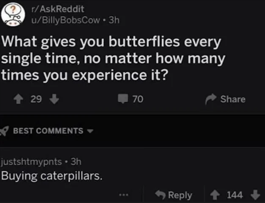 &quot;What gives you butterflies every single time, no matter how many times you experience it?&quot; &quot;Buying caterpillars&quot;