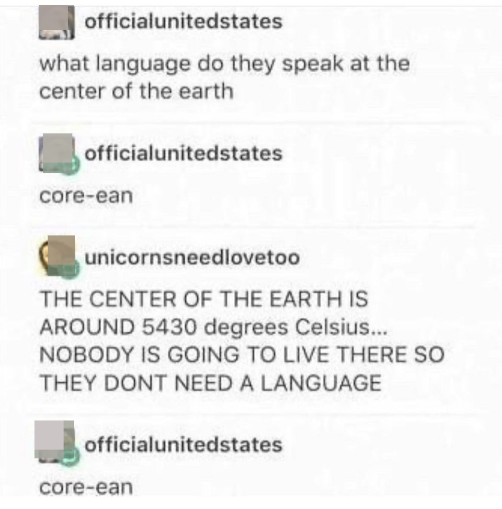 &quot;What language do they speak at the center of the earth,&quot; &quot;core-ean,&quot; &quot;The center of the earth is around 5,430 degrees Celsius, nobody is going to leave there so they don&#x27;t need a language, &quot; &quot;core-ean&quot;