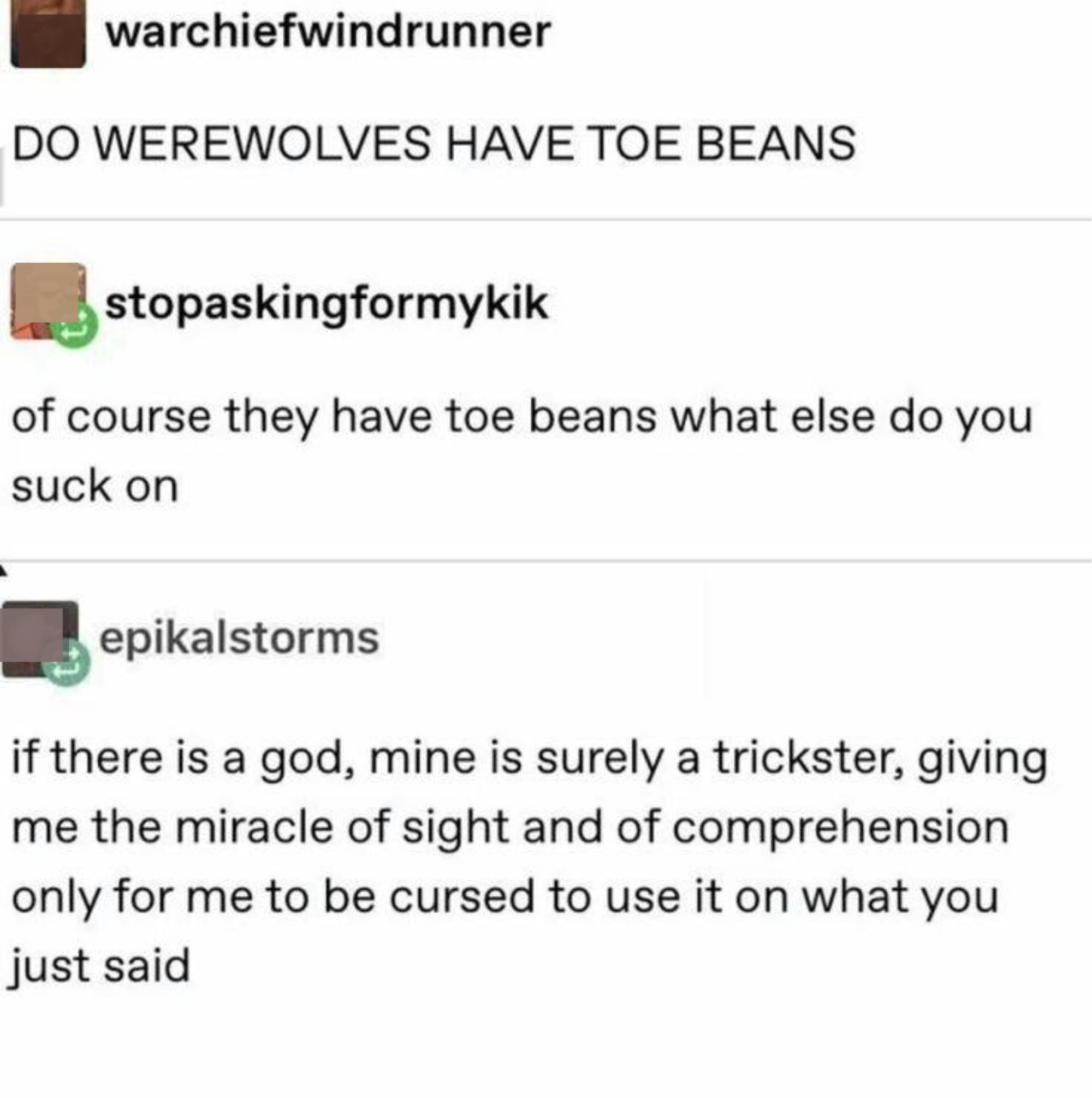 &quot;Do werewolves have toe beans,&quot; &quot;Of course they have toe beans, what else do they suck on,&quot; &quot;If there is a god, mine is surely a trickster, giving me the miracle of sight and of comprehension, only for me to be cursed to use it on what you just said&quot;
