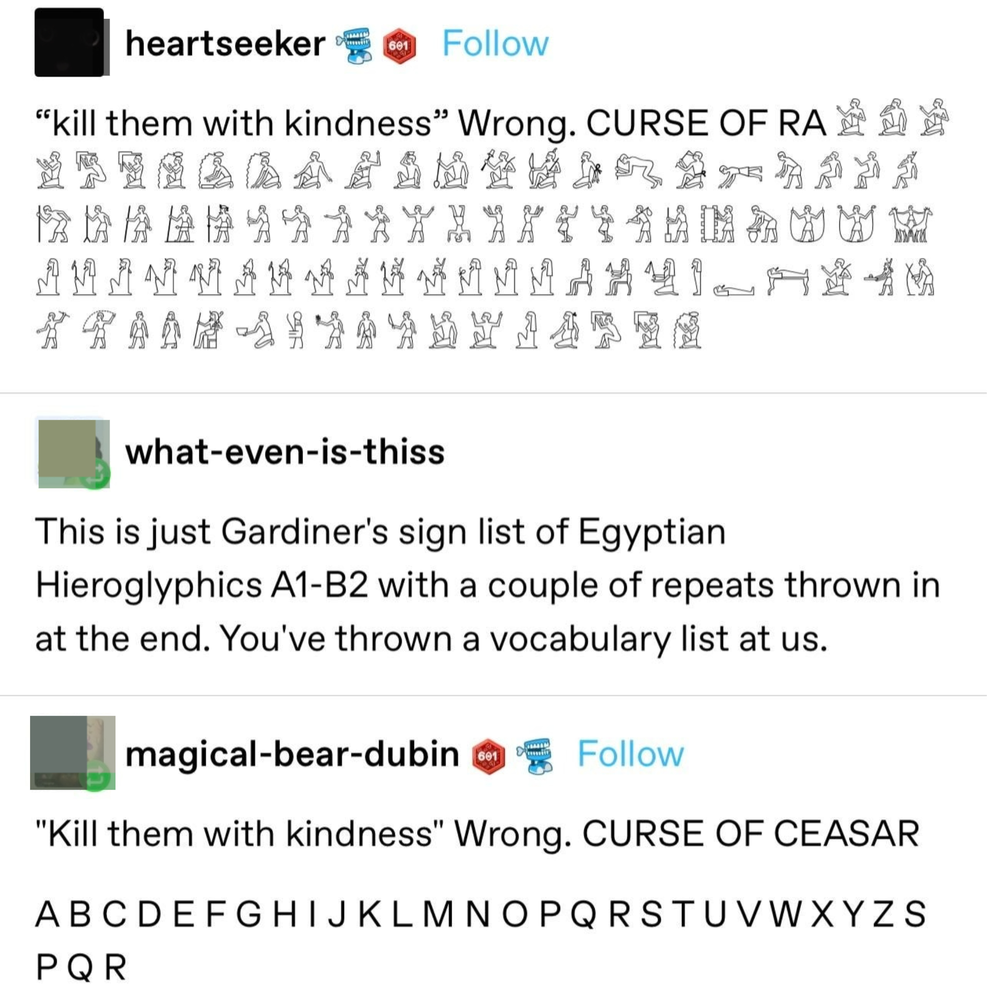 &quot;Kill them with kindness: wrong; CURSE OF RA,&quot; followed by hieroglyphics; &quot;This is just Gardiner&#x27;s sign list of Egyptian hieroglyphics A1-B2 with a couple of repeats at the end,&quot; and someone else gives the English alphabet, plus S, P, Q, R at the end