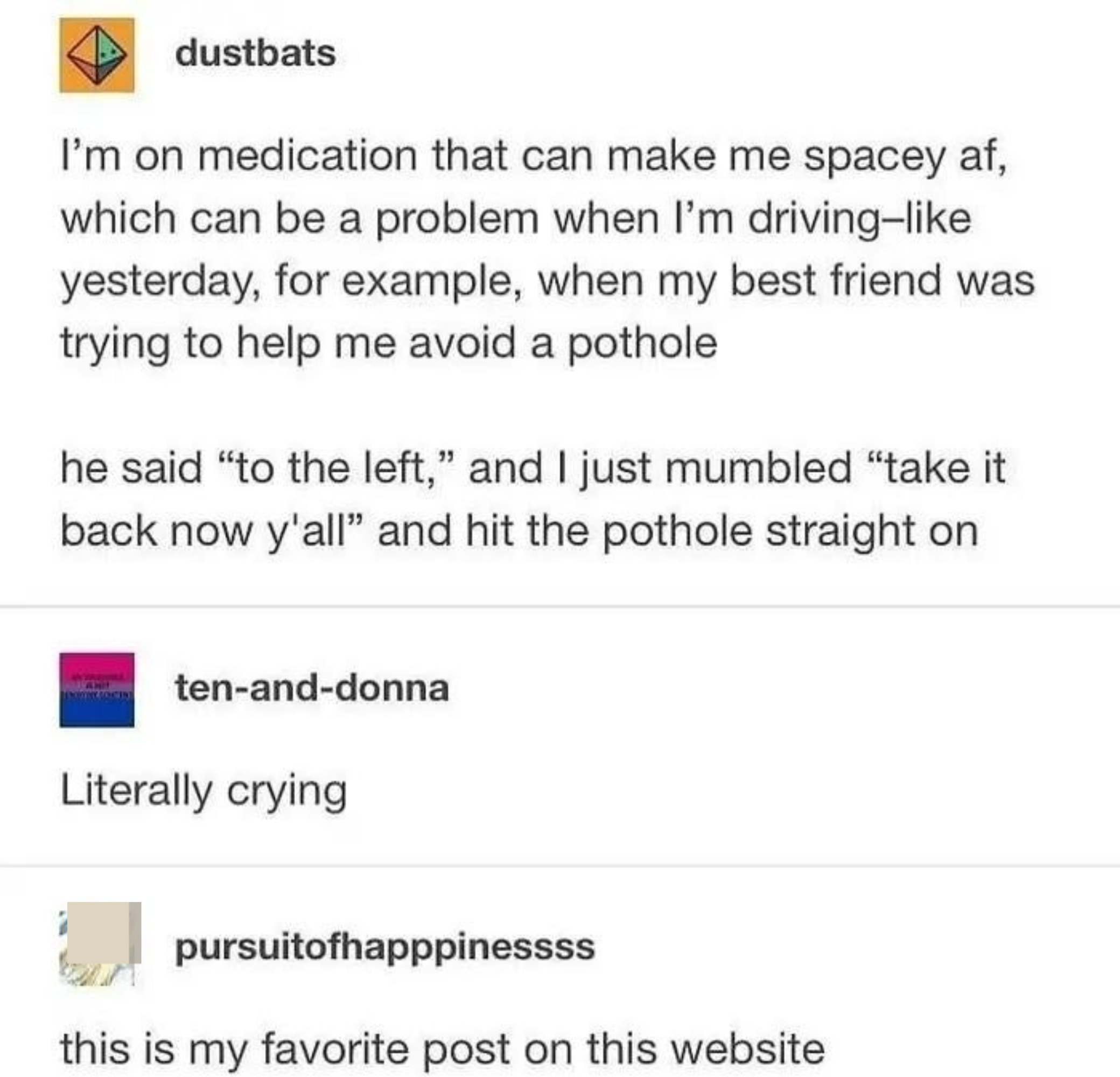 &quot;I&#x27;m on medication that can make me spacey af, which can be a problem when I&#x27;m driving: my friend was trying to help me avoid a pothole; he said &#x27;to the left,&#x27; and I mumbled &#x27;take it back now y&#x27;all&#x27; and hit the pothole straight on,&quot; &quot;Literally crying&quot;