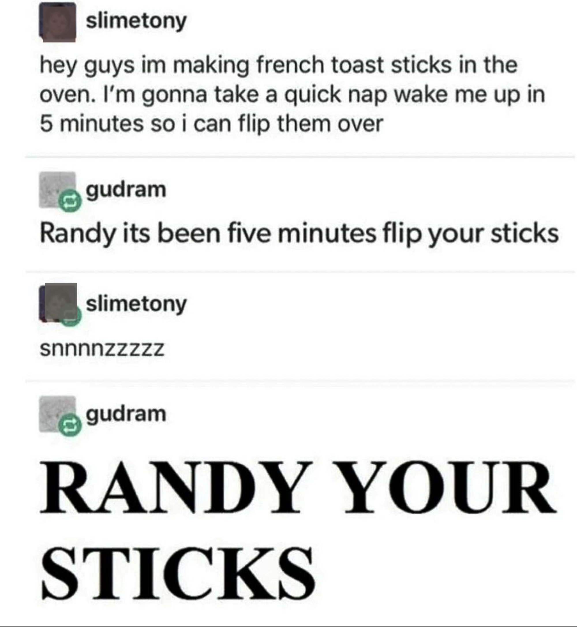 &quot;Hey guys I&#x27;m making French toast sticks in the oven; I&#x27;m gonna take a quick nap, wake me up in 5 minutes so I can flip them over&quot;; &quot;Randy it&#x27;s been 5 minutes, flip your sticks&quot; &quot;snnnzzzz,&quot; &#x27;RANDY YOUR STICKS&quot;
