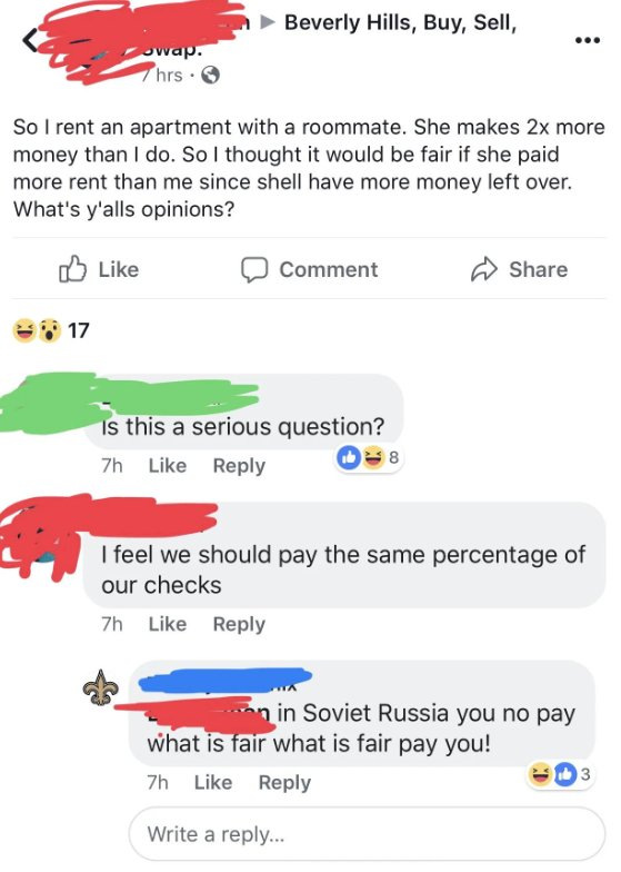&quot;I rent an apartment with a roommate and she makes 2x more than I do, so I thought it would be fair if she paid more rent since shell have more money left over,&quot; one response: &quot;In Soviet Russia you no pay what is fair what is fair pay you!&quot;