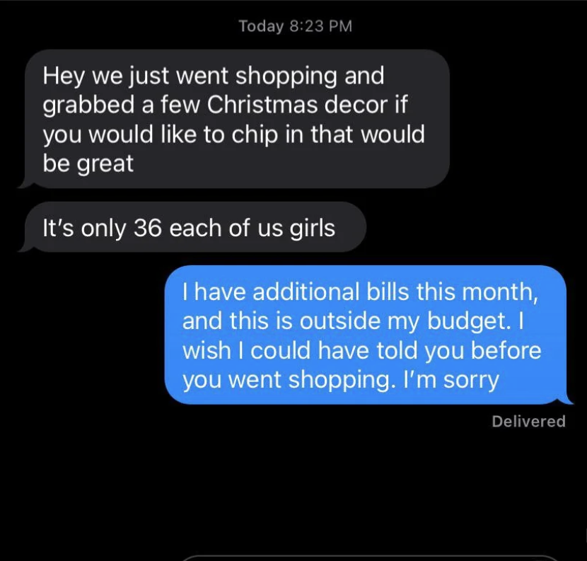 Text exchange: &quot;We just went shopping and grabbed a few Christmas decor if you would like to chip in that would be great, it&#x27;s only 36 each,&quot; &quot;I have additional bills this month, and this is outside my budget; I&#x27;m sorry&quot;