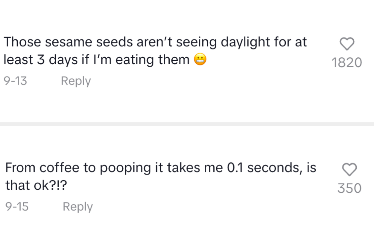 Comments: &quot;Those sesame seeds aren&#x27;t seeing daylight for at least 3 days if I&#x27;m eating them&quot; and &quot;From coffee to pooping it takes me 0.1 seconds is that okay?!&quot;