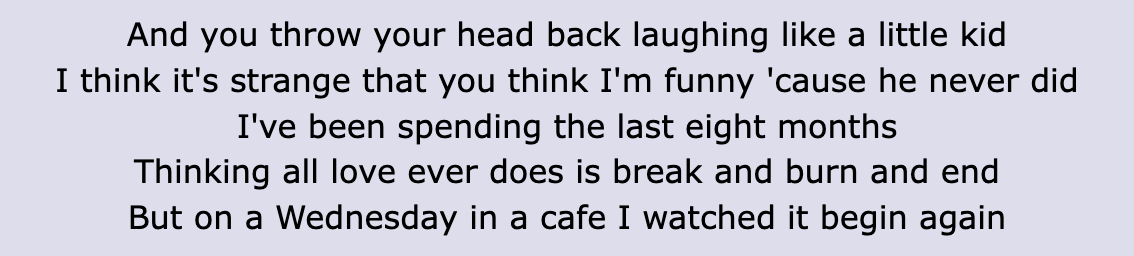 Lyrics: &quot;I think it&#x27;s strange that you think I&#x27;m funny &#x27;cause he never did / I&#x27;ve been spending the last 8 months / Thinking all love ever does is break and burn and end / But on a Wednesday in a café I watched it begin again&quot;