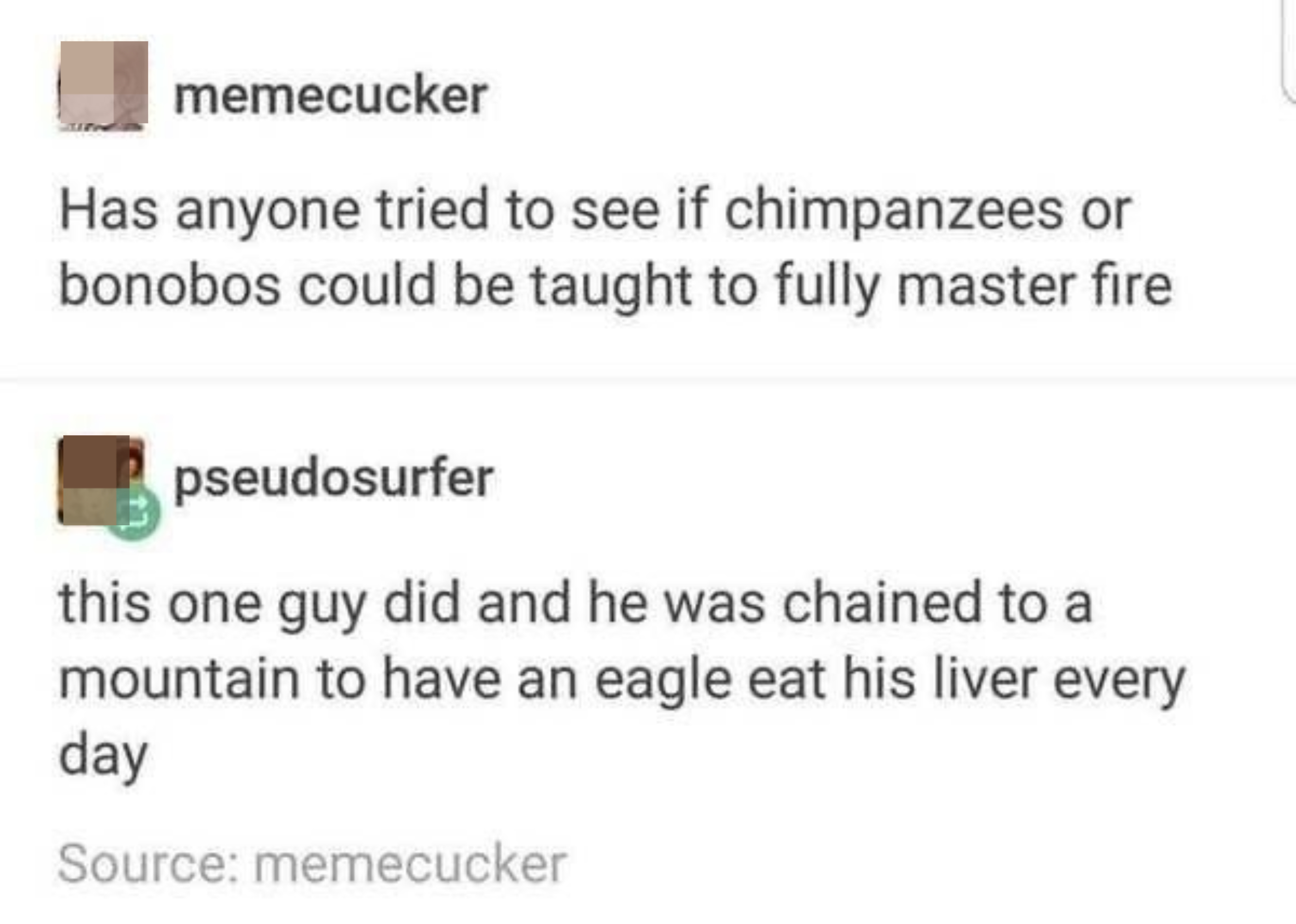 &quot;Has anyone tried to see if chimpanzees or bonobos could be taught to fully master fire?&quot; Response: &quot;this one guy did and he was chained to a mountain to have an eagle eat his liver every day&quot;
