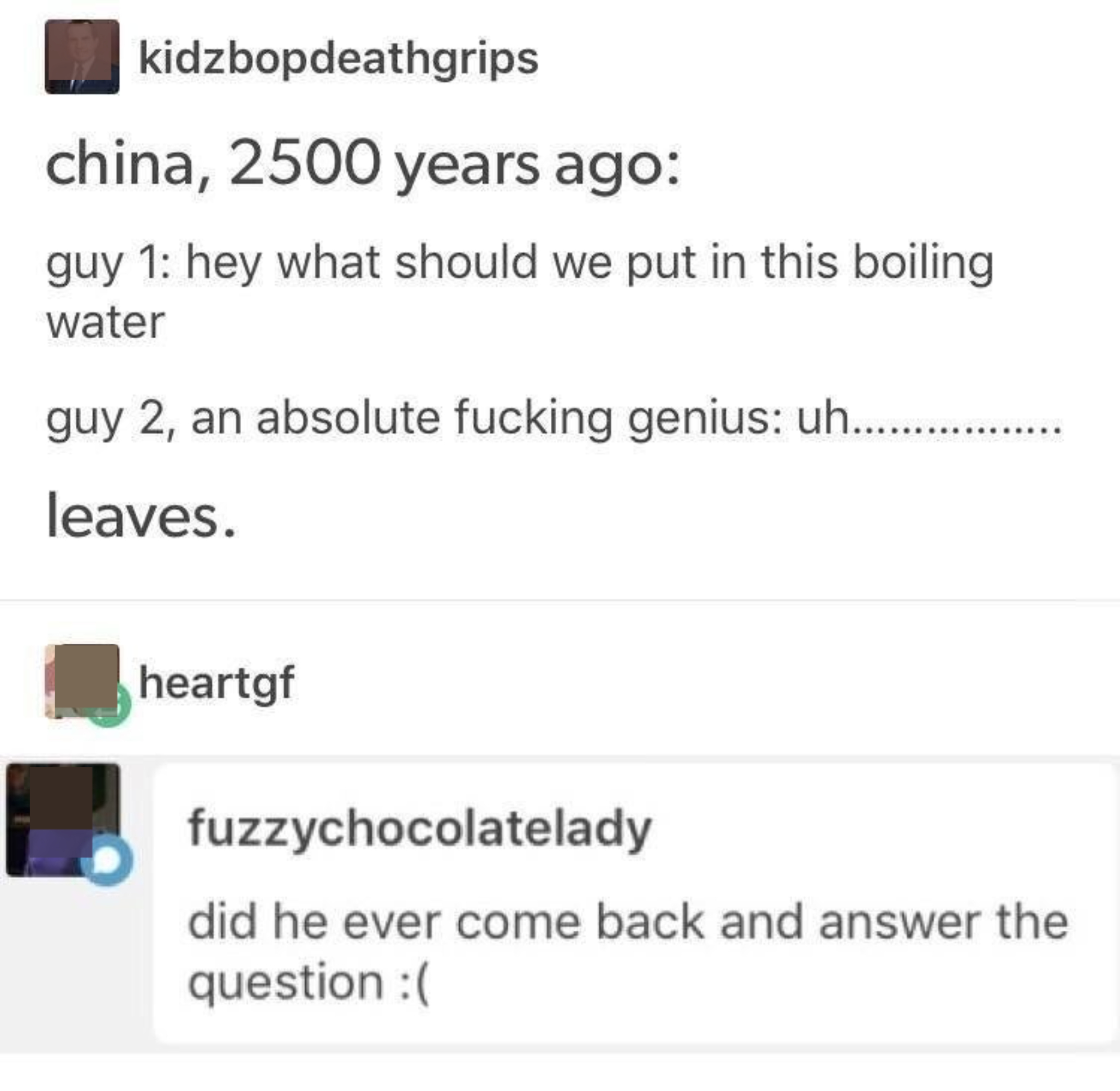 &quot;China, 2,500 years ago: guy 1: hey what should we put in this boiling water; guy 2, an absolute fucking genius: uh, leaves&quot;; response: &quot;did he ever come back and answer the question&quot;