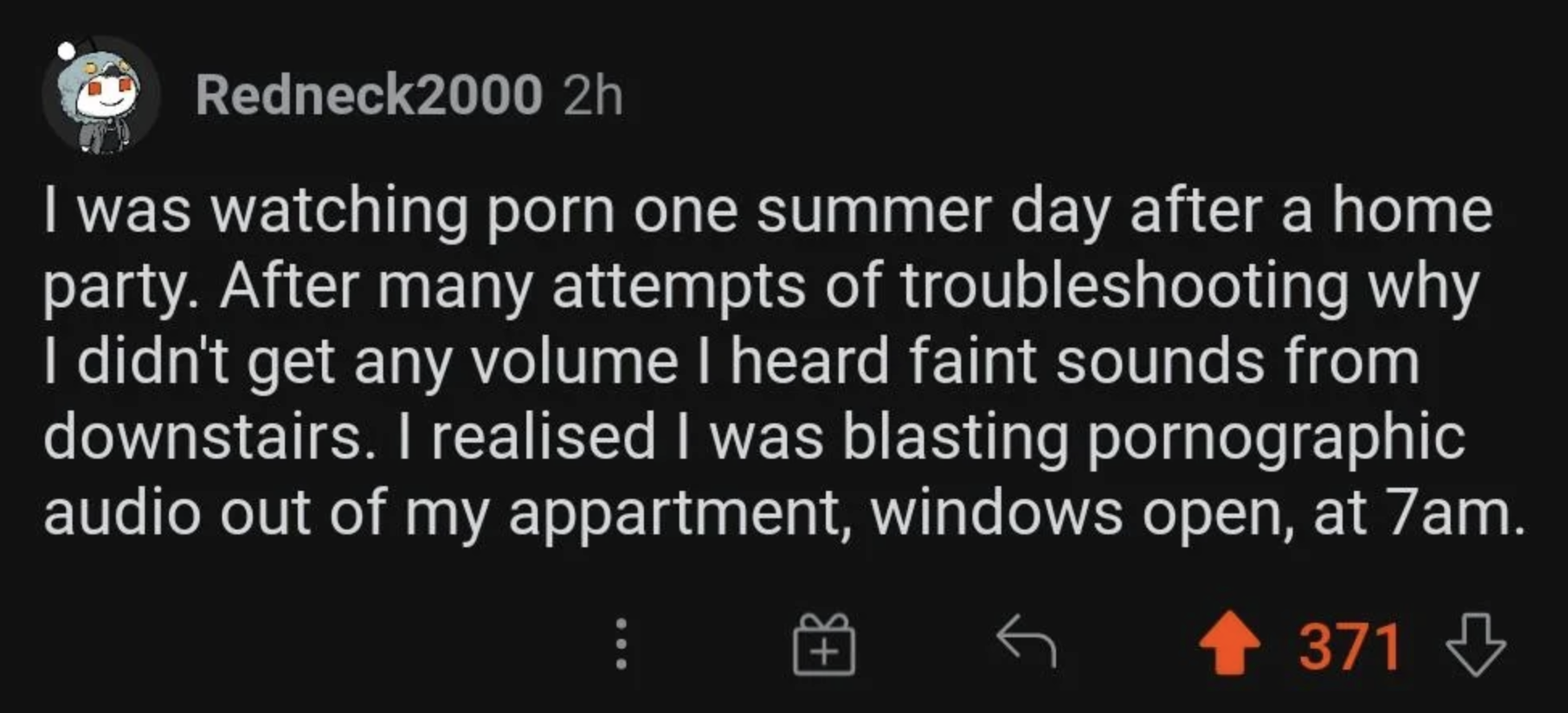 &quot;I was watching porn one summer day after a home party; after many attempts to troubleshoot why I had no volume, I heard faint sounds from downstairs and realized I was blasting pornographic audio out of my apartment, windows open, at 7am&quot;