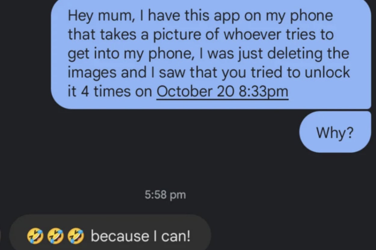 "Hey mum, I have this app on my phone that takes a picture of whoever tries to get into my phone; I was just deleting the images and I saw that you tried to unlock it 4 times on October 20 at 8:33pm; why?" Mom; "Because I can!" with three laughing emojis