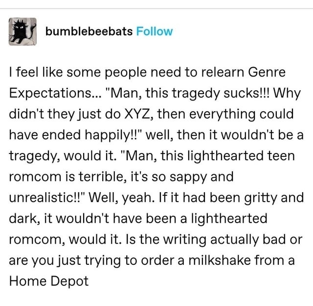 i feel like people need to relearn genre expectations man this tragedy sucks why didn&#x27;t they just xyz then everything could&#x27;ve ended happily, well then it woudn&#x27;t be a tragedy would it