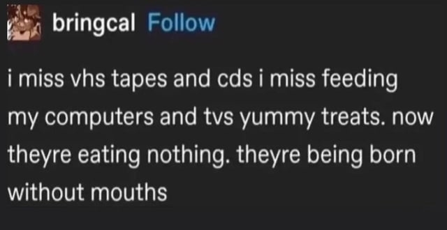 i miss vhs tapes and cds i miss feeding my computers and tvs yummy treats