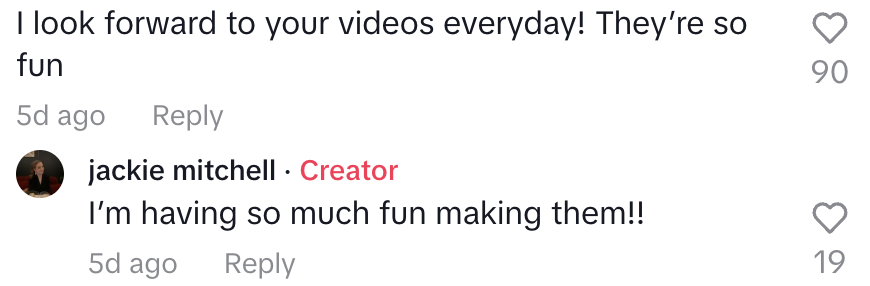 TikTok comment saying &quot;I look forward to your videos every day, they&#x27;re so fun&quot; and Jackie saying she has &quot;so much fun making them!!&quot;