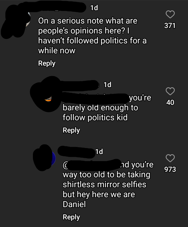 "On a serious note what are people's opinions here? I haven't followed politics for a while now"; "you're barely old enough to follow politics kid"; "and you're way too old to be taking shirtless mirror selfies but hey here we are"