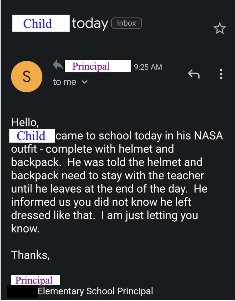 Email from principal to parents: &quot;[Child] came to school today in his NASA outfit, with helmet and backpack; he was told the helmet and backpack need to stay with the teacher until the end of the day; he said you did not know he left dressed like that&quot;