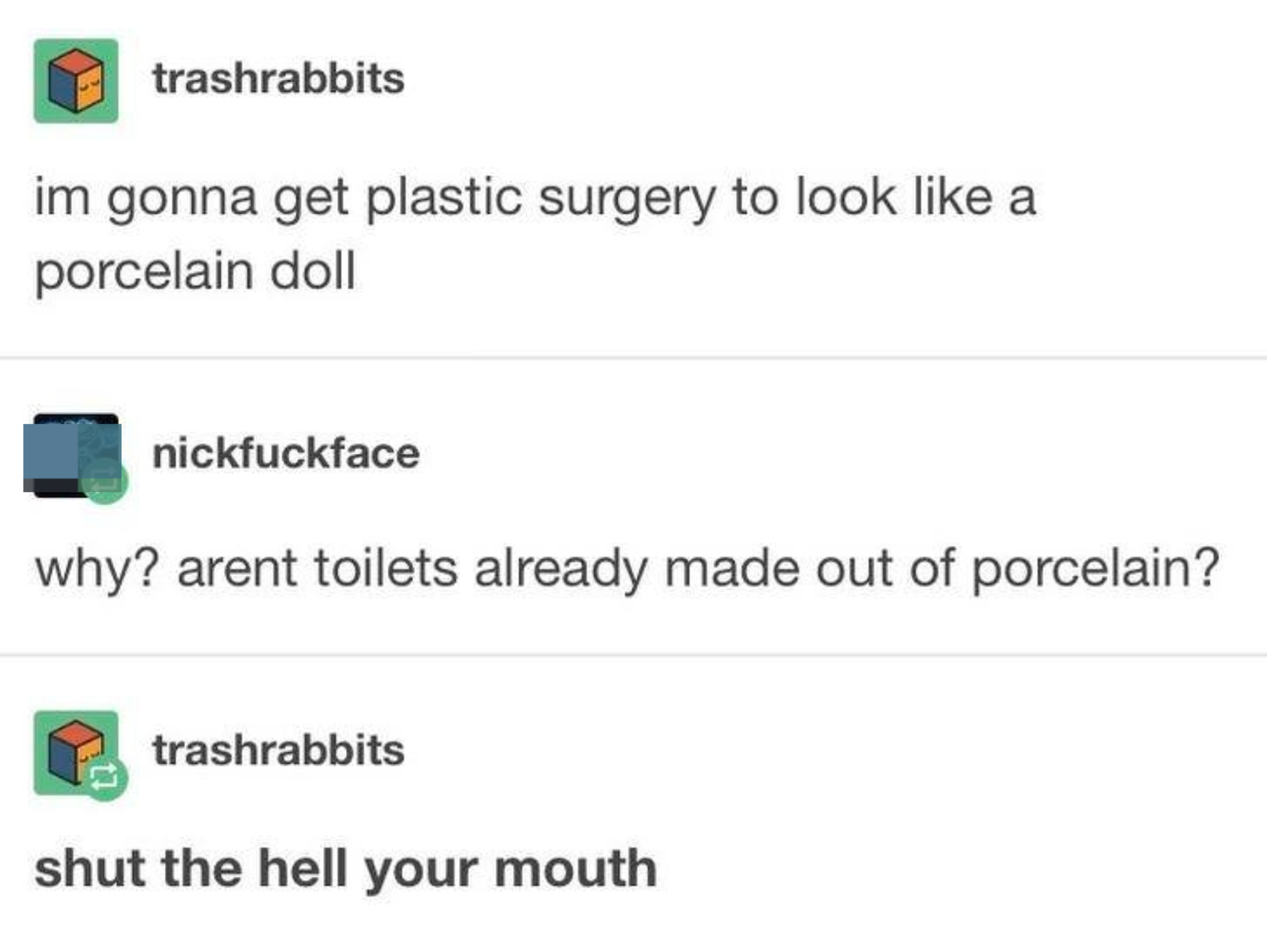 "im gonna get plastic surgery to look like a porcelain doll"; "why? arent toilets already made out of porcelain?" "shut the hell your mouth"