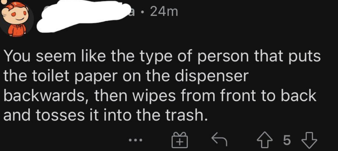 &quot;You seem like the type of person that puts toilet paper on the dispenser backwards, then wipes from front to back and tosses it into the trash.&quot;