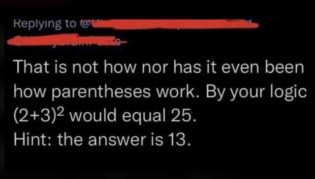 &quot;That is not how nor has it even been how parentheses work; by your logic, (2+3) squared would equal 25; hint: the answer is 13&quot;
