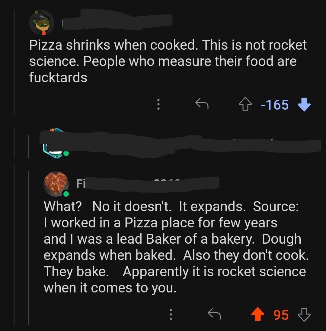 &quot;Pizza shrinks when cooked; this is not rocket science, and people who measure their food are fucktards&quot;; response from lead baker of a bakery who also worked in a pizza place: &quot;No, it doesn&#x27;t, it expands; also, they don&#x27;t cook, they bake&quot;