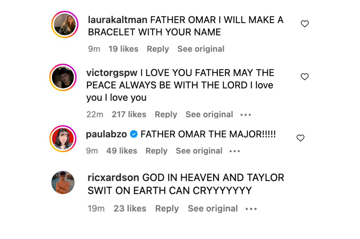 &quot;Father Omar I will make a bracelet with your name,&quot; &quot;I love you Father may the peace always be with you the Lord I love you I love you,&quot; &quot;Father Omar the major!!!&quot; and &quot;God in heaven and Taylor Swift on Earth can cryyyyy&quot;