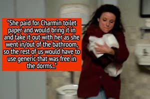 "She paid for Charmin toilet paper and would bring it in and take it out with her as she went in/out of the bathroom, so the rest of us would have to use generic that was free in the dorms"