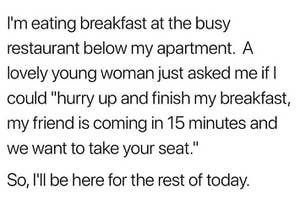 "I'm eating breakfast at the busy restaurant below my apartment. a lovely young woman just asked me if i could hurry up and finish my breakfast, my friend is coming in 15 and we want your seat. so i'll be here for the rest of today