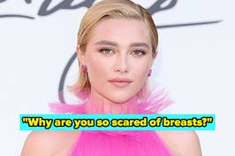 When people criticized Florence Pugh for showing her nipples, she said, “I’ve lived in my body for a long time. I’m fully aware of my breast size and am not scared of it. What’s more concerning is… Why are you so scared of breasts? Small? Large? Left? Right? Only one? Maybe none? What. Is. So. Terrifying.”
