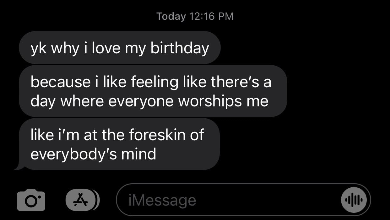 &quot;yk why i love my birthday: because i like feeling like there&#x27;s a day where everyone worships me, like i&#x27;m at the foreskin of everybody&#x27;s mind&quot;