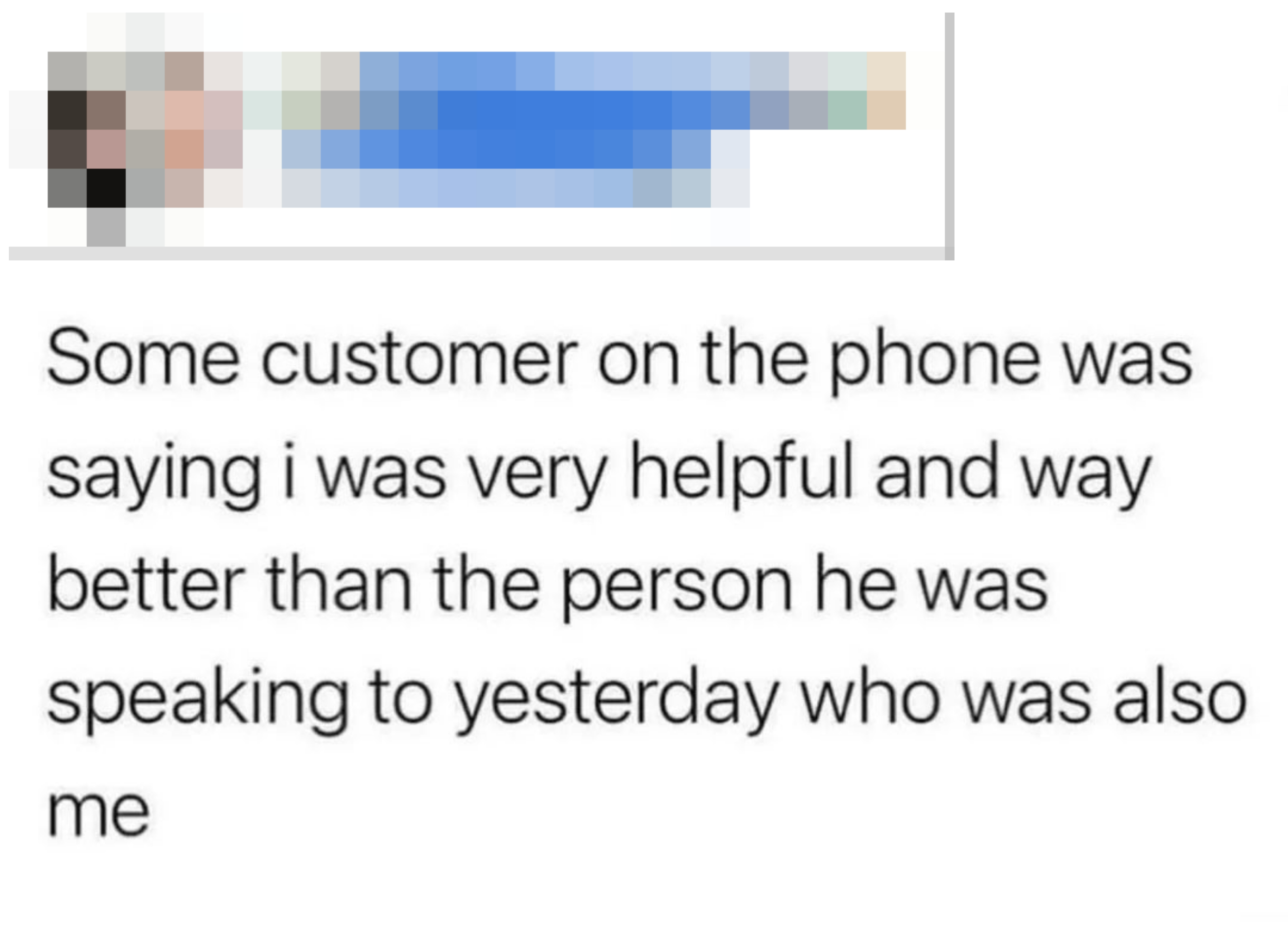 &quot;Some customer on the phone was saying i was very helpful and way better than the person he was speaking to yesterday who was also me&quot;