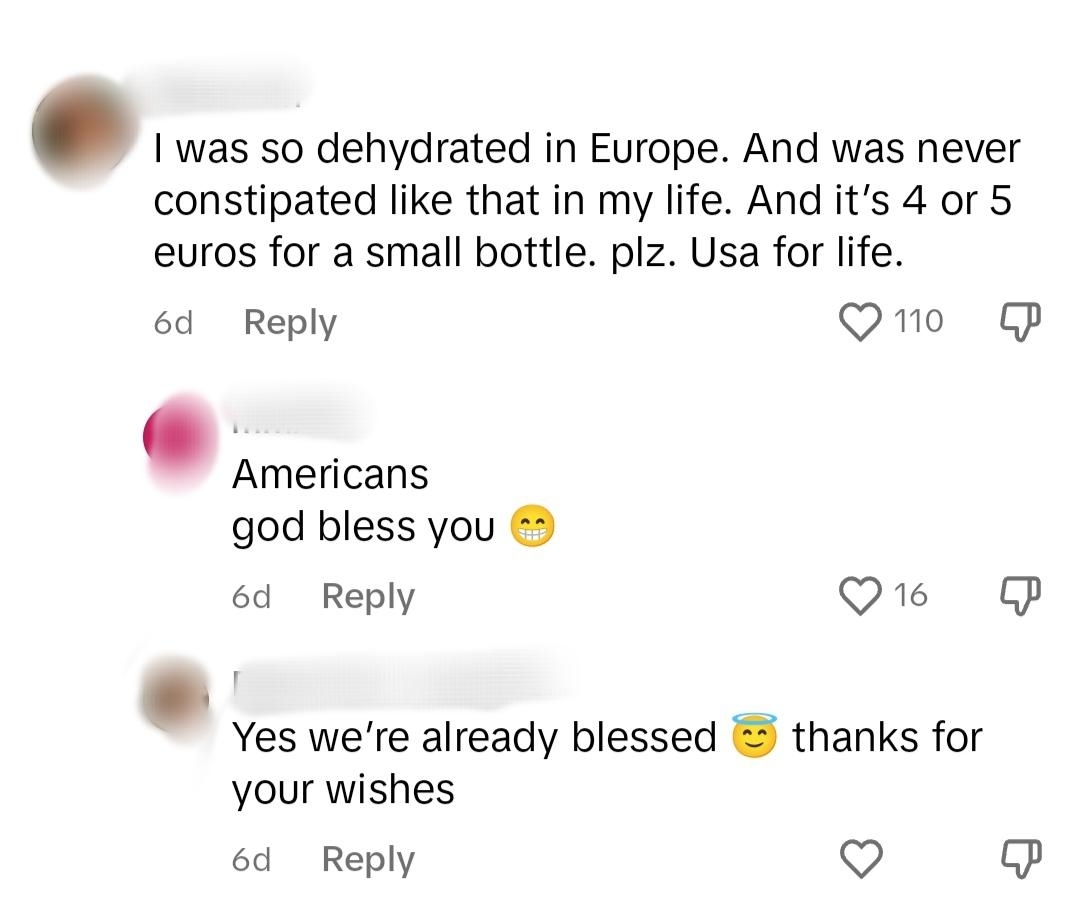 &quot;I was so dehydrated in Europe and was never constipated like that in my life, and it&#x27;s 4 or 5 euros for a small bottle; USA for life,&quot; &quot;Americans god bless you,&quot; &quot;Yes we&#x27;re already blessed thanks for your wishes&quot;