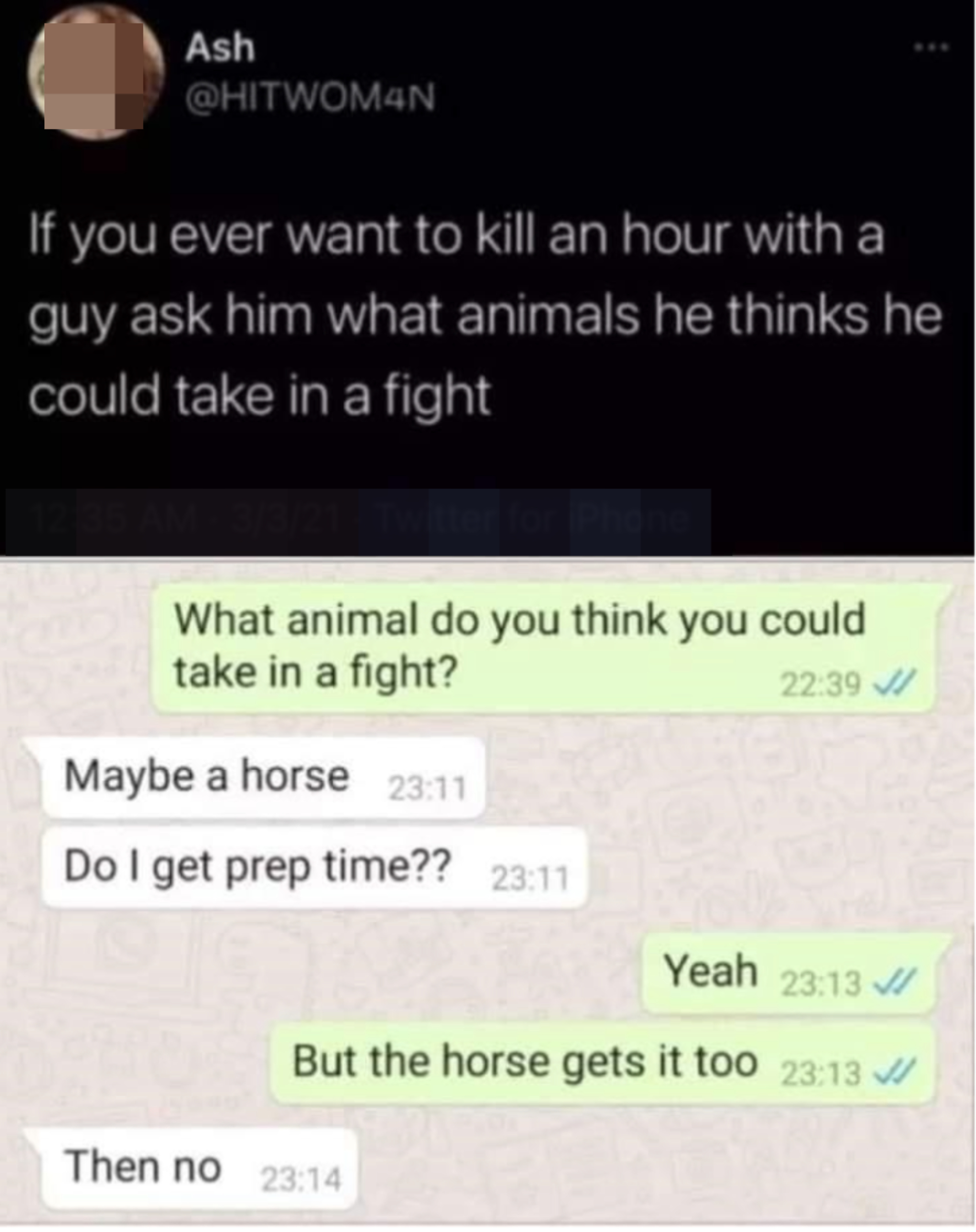 &quot;If you ever want to kill an hour with a guy ask him what animals he thinks he could take in a fight&quot;: &quot;What animal do you think you could take in a fight?&quot; &quot;Maybe a horse, do I get prep time?&quot; &quot;Yeah, but the horse gets it too&quot;; &quot;Then no&quot;