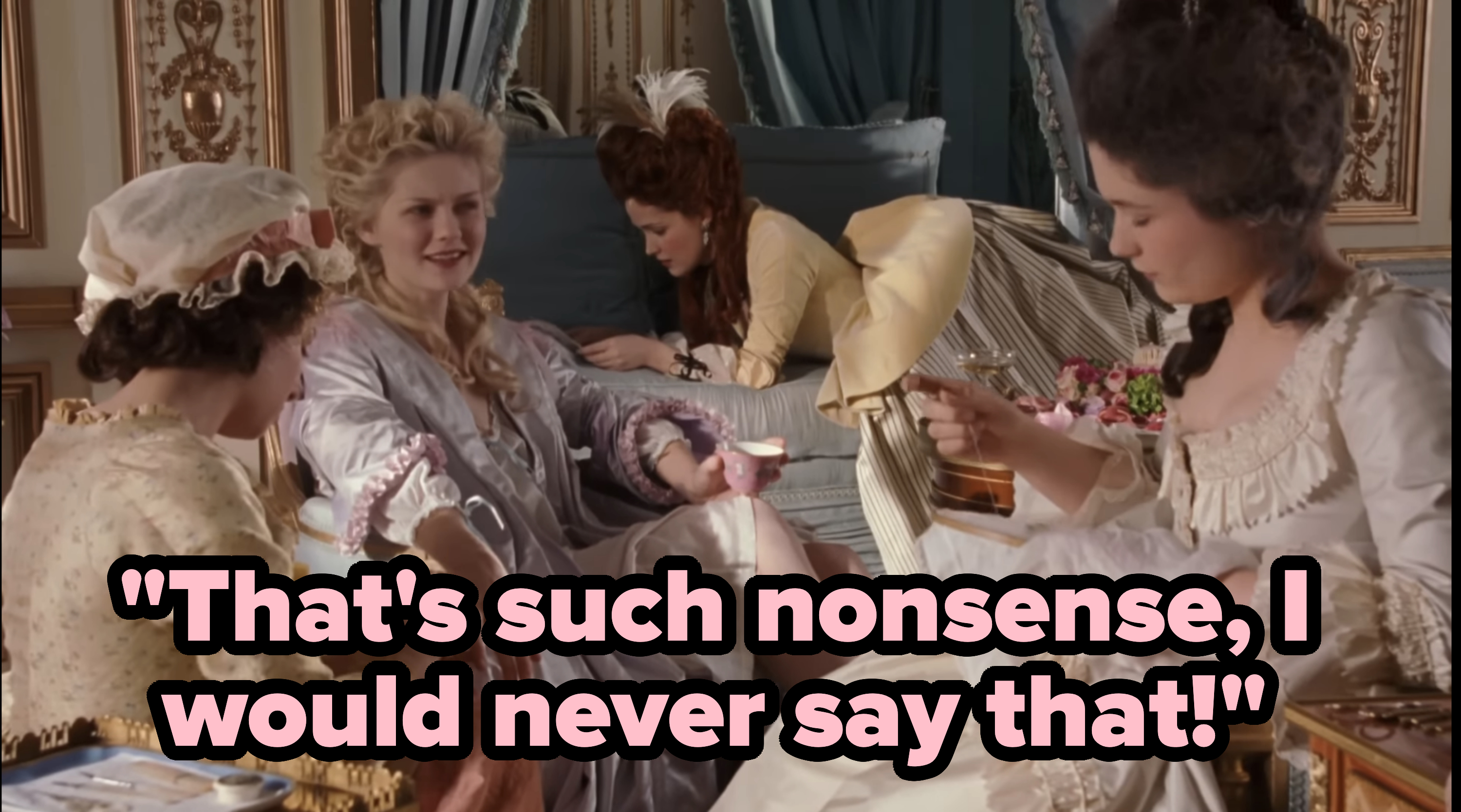 From &quot;Marie Antoinette&quot; (2006): Marie, surrounded by 3 ladies, saying &quot;That&#x27;s such nonsense, I would never say that!