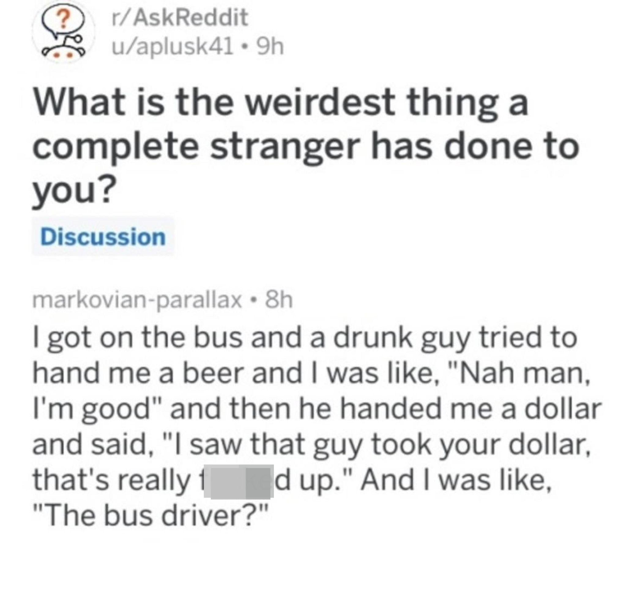 Person got on a bus and a drunk guy tried to hand them a beer; they said &quot;Nah, man, I&#x27;m good,&quot; and then he tried to hand them a dollar and said &quot;I saw that guy took your dollar, that&#x27;s really f*&amp;amp;ked up,&quot; and the person was like, &quot;The bus driver?&quot;