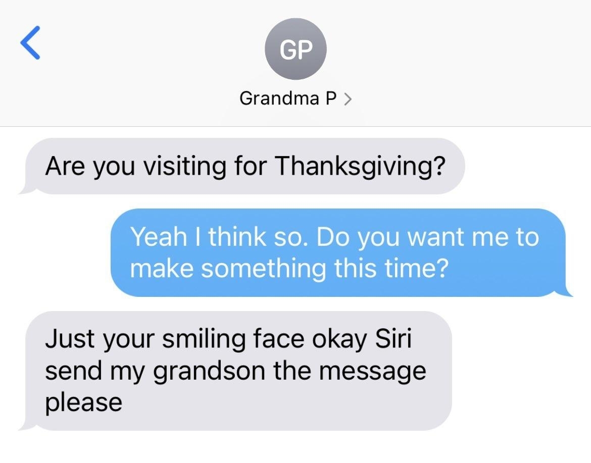 Text exchange: &quot;Are you visiting for Thanksgiving?&quot; &quot;Yeah I think so; do you want me to make something this time?&quot; &quot;Just your smiling face okay Siri send my grandson the message please&quot;