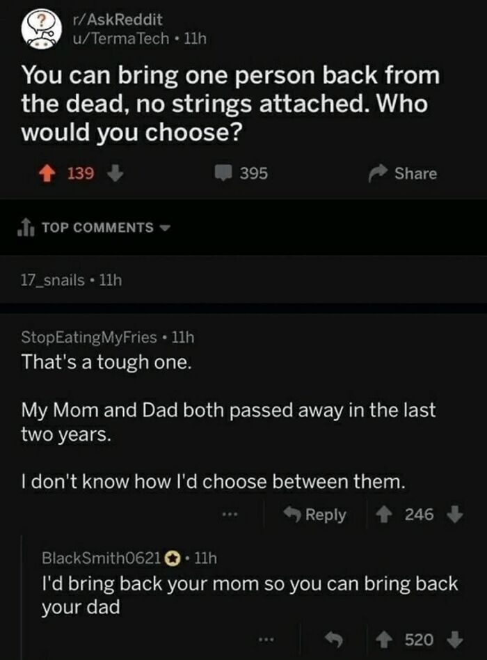 &quot;You can bring one person back from the dead; who would you choose?&quot; &quot;That&#x27;s a tough one; my mom and dad both passed away in the last two years, don&#x27;t know how I&#x27;d choose between them&quot;; &quot;I&#x27;d bring back your mom so you can bring back your dad&quot;