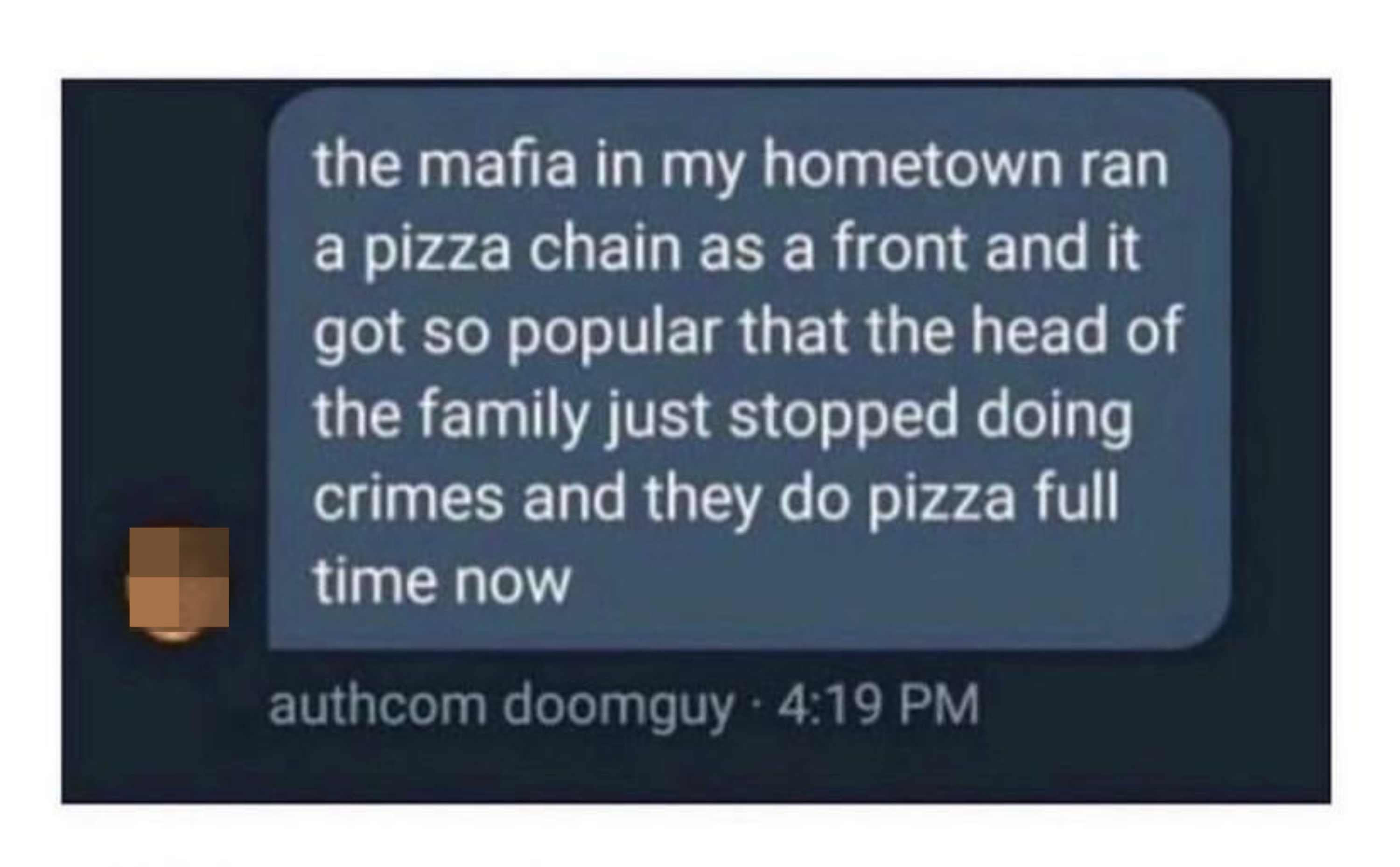 &quot;The mafia in my hometown ran a pizza chain as a front and it got so popular that the head of the family just stopped doing crimes and they do pizza full time now&quot;