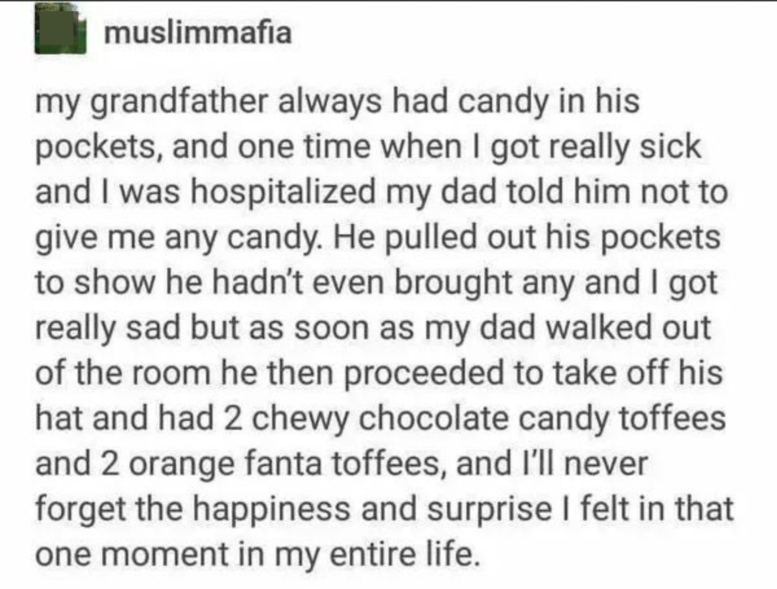 Person recalls how happy they were when they were in hospital as a kid and their dad told their granddad, who always had candy in his pockets, not to give them any; Grandpa showed his empty pockets, but when Dad left, he had chocolate candy inside his hat