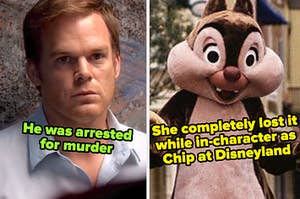 dexter from dexter captioned "He was arrested for murder" and chip from disneyland captioned "She completely lost it while in-character as Chip at Disneyland"