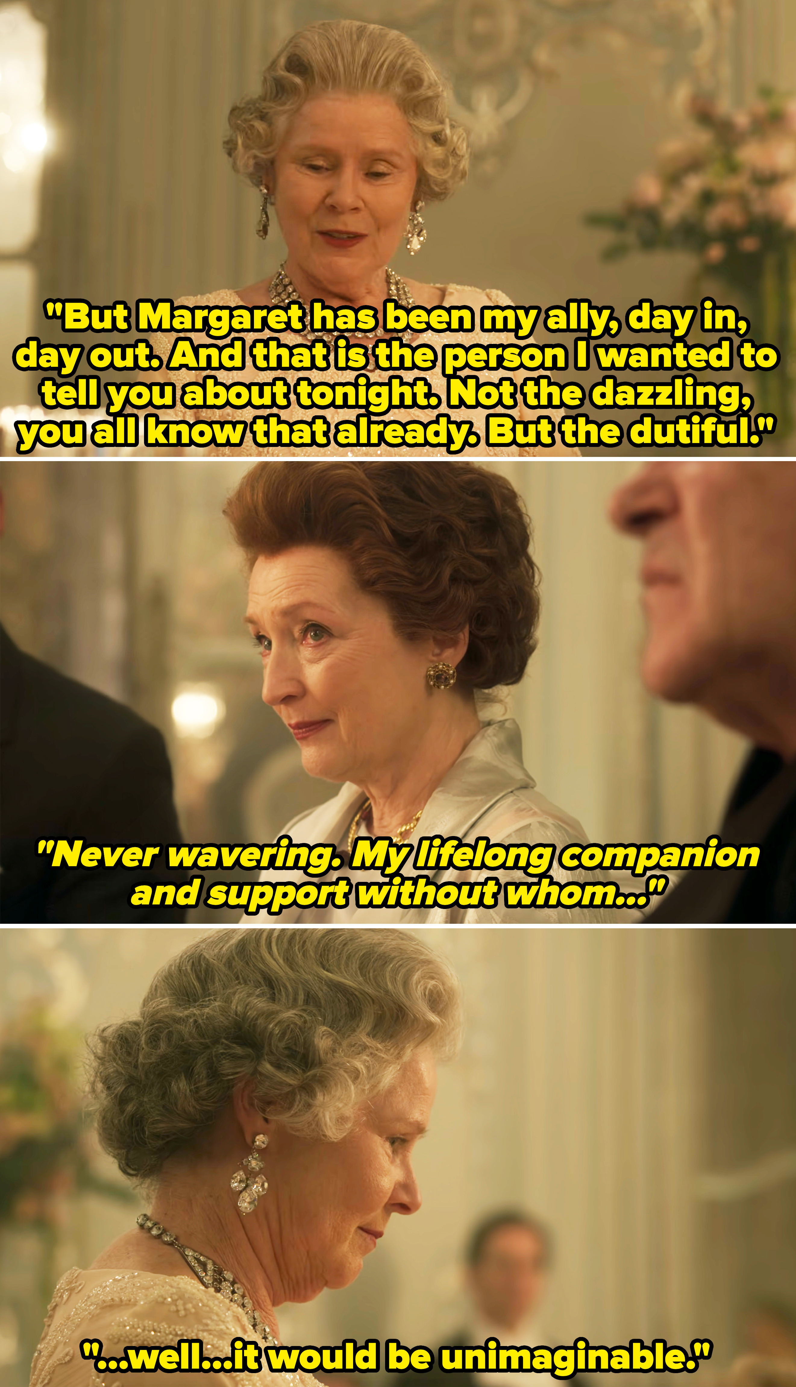 Queen Elizabeth at an intimate gathering in the show, saying her sister has been her ally, &quot;day in, day out&quot; — &quot;never wavering, my lifelong companion and support without whom, well, it would be imaginable&quot;