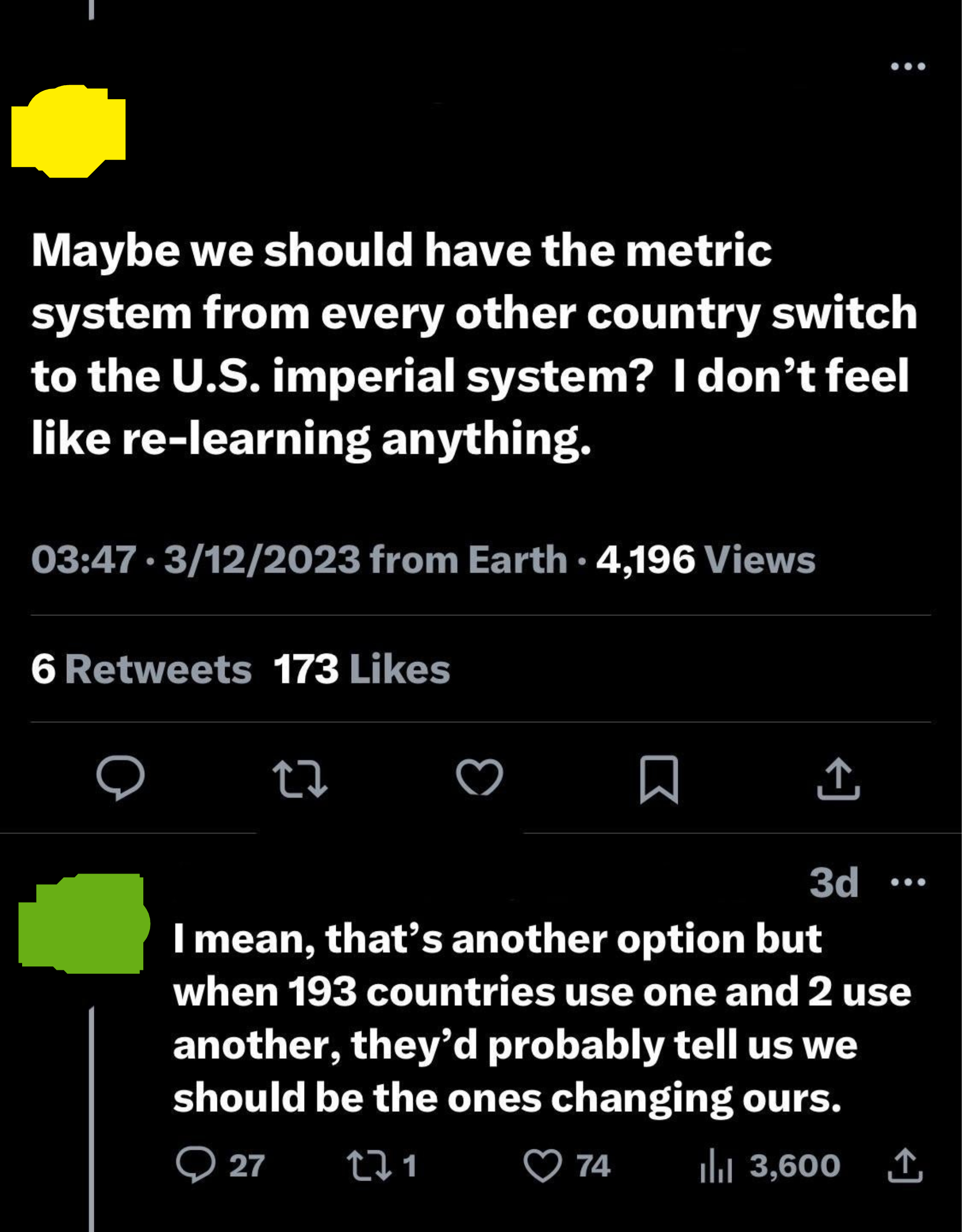 &quot;Maybe we should have the metric system from every other country switch to the US imperial system? I don&#x27;t feel like relearning anything&quot; and &quot;When 193 countries use one and 2 use another, they&#x27;d probably tell us we should be the ones changing ours&quot;