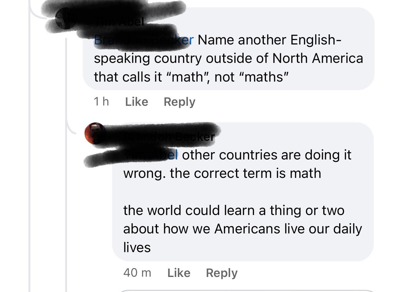 &quot;Name another English-speaking country outside of North America that calls it &#x27;math,&#x27; not &#x27;maths&#x27;,&quot; &quot;Other countries are doing it wrong; the correct term is math; the world could learn a thing or two about how we Americans live our daily lives&quot;
